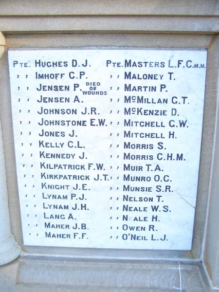 D.J. HUGHES  | C.P. IMHOFF  | P.   JENSEN  | A.   JENSEN  | J.R. JOHNSON  | E.W. JOHNSTONE  | J.   JONES  | C.L. KELLY  | J.   KENNEDY  | F.W. KILPATRICK  | J.T. KIRKPATRICK  | J.E. KNIGHT  | P.J. LYNAM  | J.H. LYNAM  | A.   LANG  | J.B. MAHER  | F.F. MAHER  | L.F.C. MASTERS  | T.   MALONEY  | P.   MARTIN  | G.T. McMILLAN  | D.   McKENZIE  | G.W. MITCHELL  | H.   MITCHELL  | S.   MORRIS  | C.H.M. MORRIS  | T.A. MUIR  | O.C. MUNRO  | S.R. MUNSIE  | T.   NELSON  | W.S. NEALE  | H.   NEALE  | R.   OWEN  | L.J. O'NEIL  | World War I Memorial in War memorial Allora, Warwick  | 