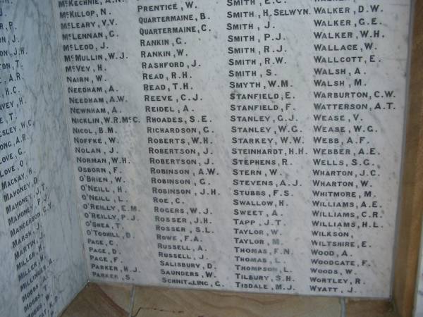 McKechnie A N  | McKillop N  | McLeary V V  | McLennan G  | McLeod J  | McMullin W J  | McVey H  | Nairn W  | Needham A  | Needham A W  | Newnham A  | Nicklin W R Mc C  | Nicol B M  | Noffke W  | Nolan J  | Norman W H  | Osborn F  | O'Brien W  | O'Neill H  | O'Neill L  | O'Reilly E M  | O'Reilly P J  | O'Shea T  | O'Toohill D  | Page C  | Page D  | Page F  | Parker H J  | Parker S  |   | Prentice W  | Quartermaine B  | Quartermaine C  | Rankin G  | Rankin W  | Rashford J  | Read R H  | Read T H  | Reeve C J  | Reidel A  | Rhoades S E  | Richardson G  | Roberts W H  | Robertson J  | Robertson J  | Robinson A W  | Robinson G  | Robinson J H  | Roe C  | Rogers W J  | Rosser J H  | Rosser S L  | Rowe F A  | Russell A  | Russell J  | Salisbury D  | Saunders W  | Schnithling G  |   | Selwyn  | Smith H  | Smith J  | Smith P J  | Smith R J  | Smith R W  | Smith S  | Smyth W M  | Stanfield E  | Stanfield F  | Stanley G J  | Stanley W G  | Starkey W W  | Steinhardt H H  | Stephens R  | Stern W  | Stevens A J  | Stubbs F S  | Swallow H  | Sweet A  | Tapp J T  | Taylor W  | Taylor M  | Thomas F N  | Thomas L  | Thompson L  | Tilbury S H  | Tisdale M J  |   | Walker D W  | Walker G E  | Walker W H  | Wallace W  | Wallcott E  | Walsh A  | Walsh M  | Warburton C W  | Watterson A T  | Wease V  | Wease W G  | Webb A F  | Webber A E  | Wells S G  | Wharton J C  | Wharton W  | Whitmore M  | Williams A E  | Williams C R  | Williams H L  | Wilkson  | Wiltshire E  | Wood A  | Woodgate F  | Woods W  | Wortley R  | Wyatt J  |   | Beaudesert WWI war memorial  | 