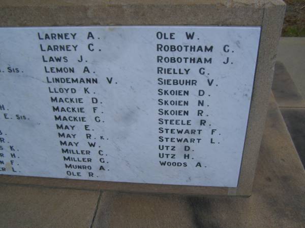 A    LARNEY  | C.   LARNEY  | J.   LAWS  | A.   LEMON  | V.   LINDEMANN  | K.   LLOYD  | D.   MACKIE  | F.   MACKIE  | G.   MACKIE  | E.   MAY  | R.   MAY  | W.   MAY  | C.   MILLER  | G.   MILLER  | A.   MUNRO  | R.   OLE  | W.   OLE  | G.   ROBOTHAM  | J.   ROBOTHAM  | G.   RIELLY  | V.   SIEBUHR  | D.   SKOIEN  | N.   SKOIEN  | R.   SKOIEN  | R.   STEELE  | F.   STEWART  | L.   STEWART  | D.   UTZ  | H.   UTZ  | A.   WOODS  | Cambooya War Memorial  |   | 