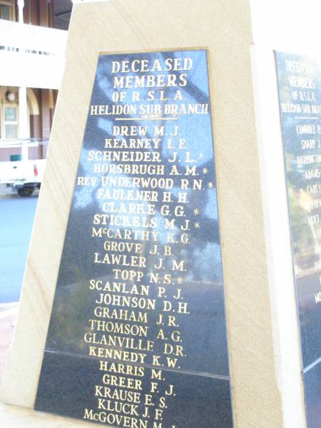 Deceased members of RSL Helidon sub-branch  | Drew M J  | Kearney L E  | Schneider J L *  | Horsbrugh A M *  | (rev) Underwood R N *  | Faulkner H H  | Clarke G G *  | Stickels M J *  | McCarthy K G  | Grove J B  | Lawler J M  | Topp N S *  | Scanlan P J  | Johnson D H  | Graham J R  | Thomson A G  | Glanville D R  | Kennedy K W  | Harris M  | Greer F J  | Krause E S  | Kluck J F  | McGovern M J  |   | Myers A G  | Heard W A  | Wrigglesworth H  | Tarrant L J R  | Cross R T  | Montgomery W J  | Lawler R J  | Kamp L W  | Henson Lily  | Reid B  | Kenafake D J  | Henson K W  |   | Connole P J  | Sharp J  | Harrington G  | Adams J  | Carey M  | Stephens T A  | Price H V L  | Evans G  | Holmes S  | Porter L C  | Norris C  | Montgomery R T  | Jenkins K C  | Knowles F  | Hogan R J *  | O'Neill C P  | Kettle L J D  | Thomas J L  | Nobes W J  | * service members  |   | Helidon War Memorial  |   | 