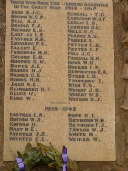 War Memorial, Quorn, South Australia  |   | 1914 - 1918  | BURR R.J.C  | BROWN W.G.P.  | BELL A.J.  | DENNIS F.J.  | DIENOFF E.S.  | EASTHER L.R.  | EASTHER A.B.  | EDWARDS F.C.  | ELLERY E.  | FERGUSON M.N.  | GREGOR E.H.  | HOOPER G.W.  | HAWES J.E.  | HAINES H.J.  | HAINES C.E.  | HOBBS H.H.  | JAGO A.L.  | KLINGBERG H.T.  | KLUDGE W.  | KING W.  | KENEALLY T.C.  | LARWOOD W.J.F.  | LESLIE L.B.  | LEHMANN H.G.  | MILLS S.S.  | PEARCE A.S.  | PARKES A.  | PATTEN C.D.  | PATTEN G.F.  | PILL J.G.  | PASCALL H.H.  | ROWE W.H.  | ROGERS F.P.  | SUMMERTON E.A.  | STEER E.H.  | TWOPENNY T  | WISE F.S.  | WRIGHT J.H.  | WRIGHT W.B.  | WATSON R.J.  |   | 1939 - 1945  | EASTHER L.A.  | HINTON W.A.  | KIRWAN D  | MARTIN E  | PAYNTER J.R.  | PAYNTER C.L.  | POPE R.L.  | SEYMOUR W.R.  | SEYMOUR F.J.  | TAYLOR W.J.  | WHITE M  | WEIKES W  |   | 