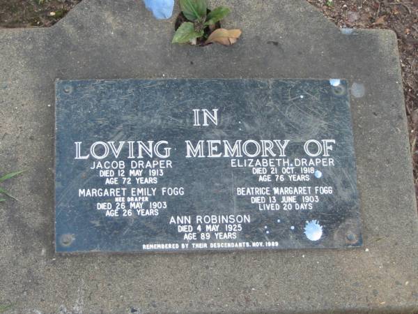 Jacob DRAPER  | 12 May 1913  | aged 72  |   | Elizabeth DRAPER  | 21 Oct 1918  | aged 76  |   | Margaret Emily FOGG (nee DRAPER)  | 26 May 1903  | aged 26  |   | Beatrice Margaret FOGG  | 13 Jun 1903  | aged 20 days  |   | Ann ROBINSON  | 4 May 1925  | aged 89  |   | Albany Creek Cemetery, Pine Rivers  |   | 