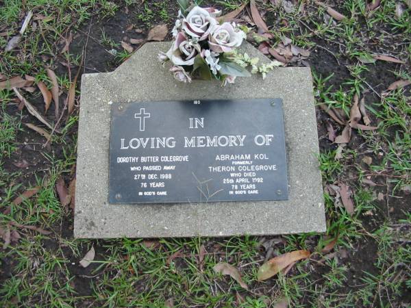Dorothy Butter COLEGROVE  | 27 Dec 1988  | aged 76  |   | Abraham KOL  | (formerly Theron COLEGROVE)  | 25 Apr 1982  | aged 78  |   | Albany Creek Cemetery, Pine Rivers  |   | 