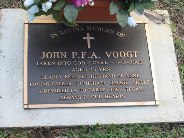 John P F A VOOGT  | 9 Feb 2003  | aged 75  | husband of Anne  | father of Michael, Jackie, Nicole  | grandfather to Carly, Joel, Tegan  |   | Albany Creek Cemetery, Pine Rivers  |   | 