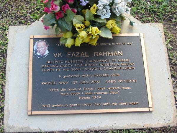 V K Fazal RAHMAN  | husband of Ngaio  | father to Suraiya, Naseem, Malika  | 1 Jul 2002  | aged 76  |   | Albany Creek Cemetery, Pine Rivers  |   | 