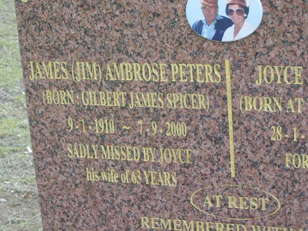 James (Jim) Ambrose PETERS  | (born Gilbert James SPICER),  | 9-1-1910 - 7-9-2000,  | Joyce wife of 63 years;  | Joyce PETERS (nee COX),  | born Wagga Wagga NSW,  | 28-1-1916 - 25-8-2004;  | remembered by Russell & wife Robyn,  | Jann & husband Ray,  | grandchildren Vikki-Lee & Dean,  | Craig & Peta,  | great grandchildren Tania, Natasha, Alyssa, Jacob, Teah;  | Alberton Cemetery, Gold Coast City  | 