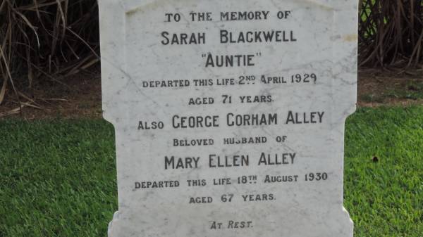 Sarah BLACKWELL (Auntie)  | d: 2 Apr 1929 aged 71  |   | George Gorham ALLEY  | d: 18 Aug 1930  | Husband of Mary Ellen ALLEY  |   | Richard BLACKWELL  | d: Sydney 13 May 1920  | husband of Sarah  | buried Waverley Cemetery, Sydney  |   | Alley Family Graves, Gordonvale  | 