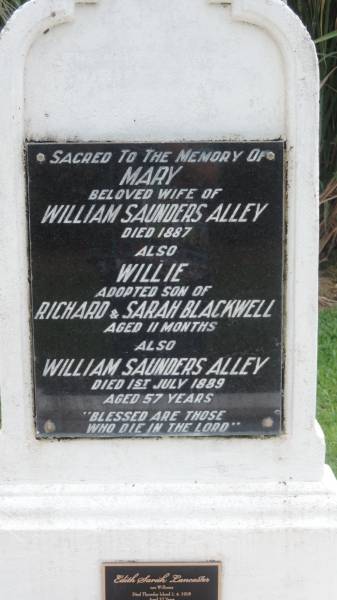 Mary (ALLEY)  | d: 1887  | wife of William Saunders ALLEY  |   | Williw BLACKWELL  | adopted son of Richard and Sarah BLACKWELL  | d: aged 11 mo  |   | William Saunders ALLEY  | d: 1 Jul 1889 aged 57  |   | Edith Sarah LANCASTER (nee WILLIAMS)  | d: Thursday Island 1 Apr 1918 aged 37  | mother of Alley, Maisie, Barron, Joseph Baird,  | Rose, Nell, Jack Lancaster  | granddaughter of W and M ALLEY  |   | Alley Family Graves, Gordonvale  | 