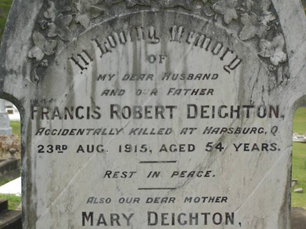 Francis Robert DEIGHTON,  | husband father,  | accidentally killed Hapsburg Q  | 23 Aug 1915 aged 54 years;  | Mary DEIGHTON,  | mother,  | died 30 Aug 1929 aged 64 years;  | Appletree Creek cemetery, Isis Shire  | 
