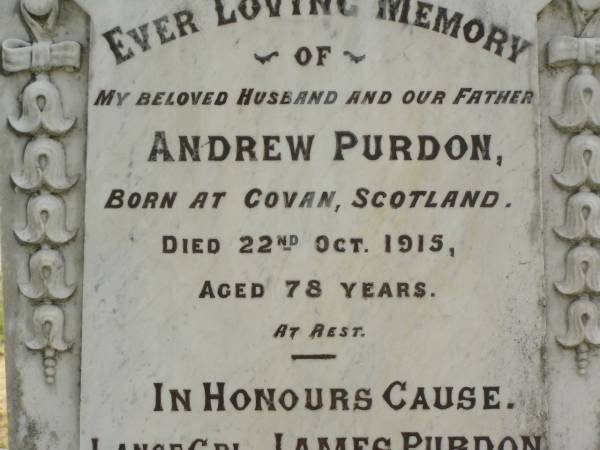 Andrew PURDON,  | husband father,  | born Govan Scotland,  | died 22 Oct 1915 aged 78 years;  | Janes PURDON,  | born Dalby,  | died of wounds in France 22 Aug 1918  | aged 28 years 5 months;  | Catherine,  | wife of Andrew PURDON,  | died 16 Nov 1923 aged 80 years;  | Appletree Creek cemetery, Isis Shire  | 