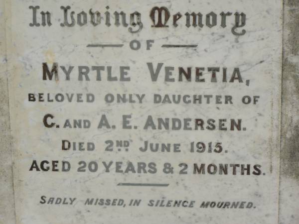 Myrtle Venetia,  | only daughter of C. & A.E. ANDERSEN,  | died 2 June 1915 aged 20 years 2 months;  | Emma,  | wife of C. ANDERSEN,  | died 16 Jan 1933 aged 73 years;  | Christian ANDERSEN,  | died 16 Sept 1942 aged 88 years;  | Nigel,  | son of Alfred Herbert & Leila St Barbe ANDERSEN,  | died 11 Dec 1921 aged 8 1/2 years;  | Appletree Creek cemetery, Isis Shire  | 