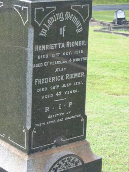 Henrietta RIEMER,  | died 21 Oct 1918 aged 67 years 4 months;  | Frederick RIEMER,  | died 25 July 1891 aged 42 years;  | erected by sons & daughter;  | Appletree Creek cemetery, Isis Shire  | 