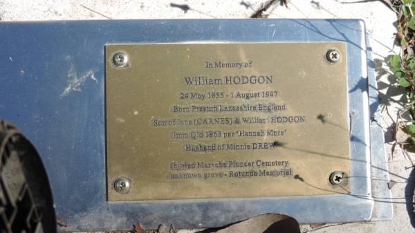 Minnie HODGON  | d: 10 Apr 1925 aged 65  |   | Born Mary  | daughter of Catherine BRITTAIN  | b: 1859 London, England  | sister of Jane Sarah DUMONT, John BRITTON and Catherine CONNELL  | aunt of Edgar Victor and Rachel Kate DUMONT  | Minnie (Florence Jeanette) RAWLINGS 1881-1882  | and RAWLINGS and RUST families  | step-daughter of Thomas DREW  | Imm 1873 per Alexandrina Rockhampton  |   | William HODGON  | b: 24 May 1855 Preston Lancashire  | d: 1 Aug 1947  | Son of Jane (CARNES) and William HODGON  | Imm Qld 1863 per Hannah More  | Husband of Minnie DREW  | buried Mareeba Pioneer Cemetery  | unknown grave Rotunda Memorial  |   | William John HODGON  | b: 14 Jun 1886  | d: 28 Nov 1918 France  | son of Minnie (DREW) and William HODGON  |   | Atherton Pioneer Cemetery (Samuel Dansie Park)  |   | 