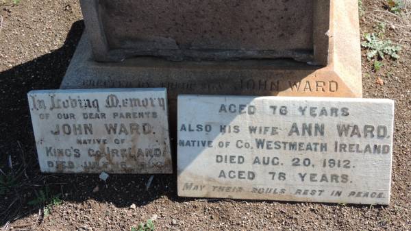 John WARD  | native of King's county Ireland  | d: 18 Jul 1906?  |   | and his wife  | Ann WARD  | native of county Westmeath, Ireland  | d: 20 Aug 1912  | aged 78  |   | Aubigny Catholic Cemetery, Jondaryan  |   | 
