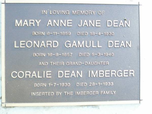 Mary Anne Jane DEAN,  | born 6-11-1859 died 18-4-1930;  | Leonard Gamull DEAN,  | born 16-8-1857 died 5-3-1940;  | Coralie Dean IMBERGER, granddaughter,  | born 1-7-1930 died 28-1-1933,  | inserted by Imberger family;  | Beerburrum Cemetery, Caloundra  | 