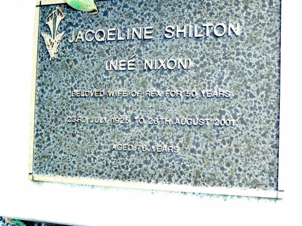 Jacqeline SHILTON (nee NIXON),  | wife of Rex for 50 years,  | 23 July 1925 - 26-8-2001 aged 76 years;  | Beerwah Cemetery, City of Caloundra  | 