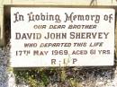 
David SHERVEY,
husband father,
died 2 Feb 1943 aged 74 years;
Annie Catherine SHERVEY,
mother,
died 17 Sept 1963 aged 83 years;
David John SHERVEY,
brother,
died 17 May 1969 aged 61 years;
Bell cemetery, Wambo Shire
