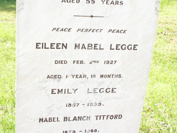 William Leslie LEGGE,  | died 2 March 1914 aged 55 years;  | Eileen Mabel LEGGE,  | died 2 Feb 1927 aged 1 year 10 months;  | Emily LEGGE,  | 1857 - 1939;  | Mabel Blanch TITFORD,  | 1879 - 1960;  | George Henry LEGGE,  | 1891 - 1967;  | Emily Catherine LEGGE,  | 18-2-1901 - 20-7-1987 aged 86 years;  | Bell cemetery, Wambo Shire  | 