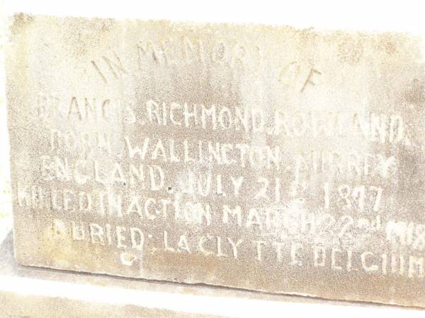 Charles Vylett ROWLAND,  | born Waddon Court Waddon England 22 Aug 1899,  | died St Denes Hospital Toowoomba 7 Jan 1913?;  | Francis Richmond ROWLAND,  | born Wallington Surrey England 21 July 1877,  | killed in action 22 March 1918,  | buried Laclytte Belgium;  | Blanche Elliott ROWLAND,  | died Dalmoora Bell 27 March 1919;  | Charles John ROWLAND,  | born 14-6-1860,  | died 11-2-1926;  | Bell cemetery, Wambo Shire  | 