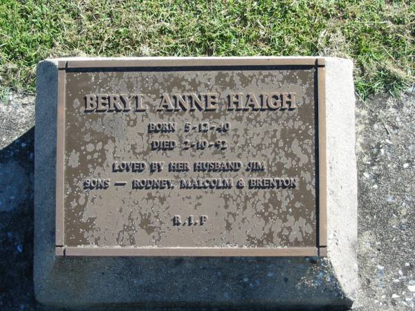 Beryl Anne HAIGH  | B: 5 Dec 1940  | D: 2 Oct 1992  | (husband Jim)  | (sons Rodney, Malcolm, Brenton)  |   | Bethania (Lutheran) Bethania, Gold Coast  | 