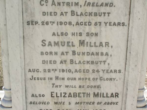 James MILLAR,  | born Broughshane, Co Antrim, Ireland,  | died Blackbutt 26 Sep 1908 aged 57 years;  | Samuel MILLAR,  | son,  | born Bundanba,  | died Blackbutt 22 Aug 1910 aged 24 years;  | Elizabeth MILLARm  | wife mother,  | died 24 May 1935 aged 80 years;  | Blackbutt-Benarkin cemetery, South Burnett Region  | 