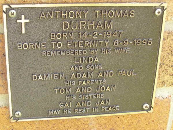 Anthony Thoms DURHAM,  | born 14-2-1947,  | died 6-9-1995,  | wife Linda,  | sons Damien, Adam & Paul,  | parents Tom & Joan,  | sisters Gai & Jan;  | Bribie Island Memorial Gardens, Caboolture Shire  | 