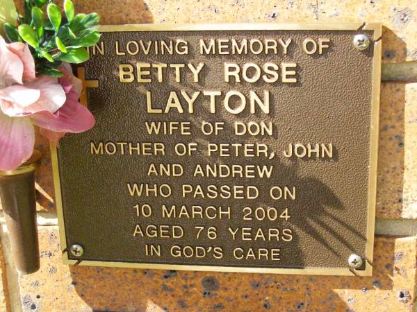 Betty Rose LAYTON,  | wife of Don,  | mother of Peter, John, Andrew,  | died 10 March 2004 aged 76 years;  | Bribie Island Memorial Gardens, Caboolture Shire  | 