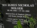 
Clinton William BOLGER,
10-12-1970 - 17-02-2001,
son of Daphne GIBSON & James Joseph BOLGER,
brother of Louise, Virginia, Sarah,
"Ben" & Julian BOLGER;
"Ben" James Nicholas BOLGER,
08-06-1982 - 17-02-2001,
son of Daphne GIBSON & James Joseph BOLGER,
brother of Lousie, Clinton, Virginia,
Sarah & Julian BOLGER;
Brookfield Cemetery, Brisbane
