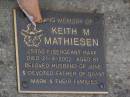 
Keith M. MATHIESEN,
died 21-9-2002 aged 81 years,
husband of June,
father of Grant & Mark & families;
Brookfield Cemetery, Brisbane
