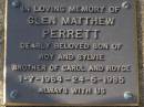 
Glen Matthew PERRETT,
son of Roy & Sylvie,
brother of Carol & Royce,
1-7-1964 - 24-6-1985;
Brookfield Cemetery, Brisbane
