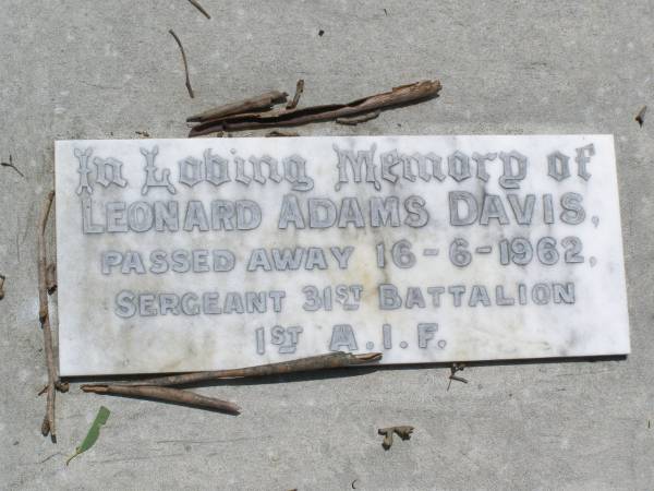 Francis Robert DAVIS,  | died 10 Aug 1928 aged 83 years;  | Maria Fanny DAVIS,  | died 19 June 1943;  | Francis Kearsey DAVIS, eldest son,  | died 17 Oct 1965 aged 77 years;  | Malcolm Burton DAVIS, second son,  | died 9 May 1967 aged 76 years;  | Hugh Bolton DAVIS,  | 1893 - 1973;  | Lorna Dowse DAVIS, wife of Malcolm DAVIS,  | 2-5-1908 - 12-9-2003;  | Leonard Adams DAVIS,  | died 16-6-1962;  | Nancy Lucy DAVIS, wife of Leonard A. DAVIS,  | 18-2-1908 - 8-8-1991;  | Brookfield Cemetery, Brisbane  | 