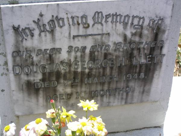 Douglas George HALLETT, son brother,  | died 7 March 1948 aged 10 months;  | parents;  | Vera Marjorie HALLETT,  | 20-12-1918 - 2-9-2005;  | Walter George HALLETT,  | 13-11-1915 3-9-2005;  | Brookfield Cemetery, Brisbane  | 