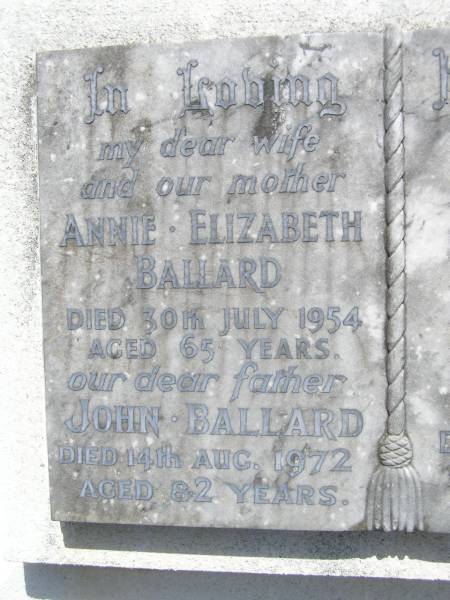 Annie Elizabeth BALLARD, wife mother,  | died 30 July 1954 aged 65 years;  | John BALLARD, father,  | died 14 Aug 1972 aged 82 years;  | Ralph Dale BALLARD, son brother,  | died 29 May 1940 aged 20 years;  | Brookfield Cemetery, Brisbane  | 