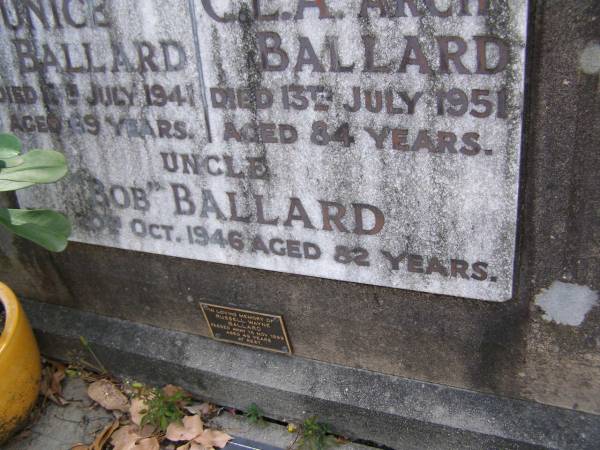 Eunice BALLARD, mum,  | died 13 July 1941 aged 69 years;  | C.A.A.  Arch  BALLARD, dad,  | died 13 July 1951 aged 84 years;  |  Bob  BALLARD, uncle,  | died 20? Oct 1946 aged 82 years;  | Russell Wayne BALLARD,  | died 15 Nov 1999 aged 49 years;  | Thomas J. BALLARD,  | died 18 May 1975 aged 64 years;  | Mabel B. BALLARD, wife,  | died 8 July 1995 aged 81 years;  | parents grandparents great-grandparents;  | Walter C. BALLARD, husband father,  | died 26 Aug 1965 aged 62 years;  | Gladys Lillian BALLARD,  | wife mother grandmother great-grandmother,  | died 18 Sept 1992 aged 88 years;  | Brookfield Cemetery, Brisbane  | 