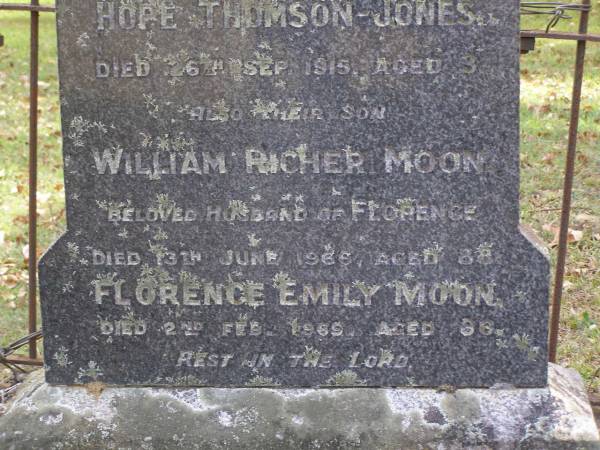 Susan Margaret MOON,  | died 14 Dec 1905 aged 63 years;  | Thomas, husband,  | died 14 Dec 1930 aged 91 years;  | Hope THOMPSON-JONES, granddaughter,  | died 26 Sep 1915 aged 3 years;  | William Richer MOON, son,  | husband of Florence,  | died 13 June 1966 aged 88 years;  | Florence Emily MOON,  | died 2 Feb 1969 aged 86 years;  | Lilian Margaret REEVE,  | born 7 March 1909 died 28 Nov 1994,  | wife of Roy Hansford REEVE,  | both of  Marlborough ;  | Brookfield Cemetery, Brisbane  | 