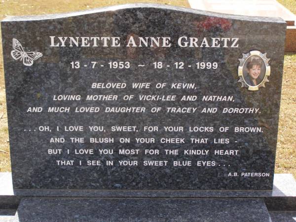Lynette Anne GRAETZ,  | 13-7-1953 - 18-12-1999,  | wife of Kevin,  | mother of Vicki-Lee & Nathan,  | daughter of Tracey & Dorothy;  | Brookfield Cemetery, Brisbane  | 