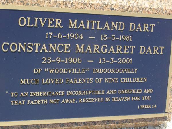 Graham, son of Oliver & Constance DART,  | 17 March 1931 - 20 Oct 1947;  | infant brothers,  | Samuel John,  | Donald Peter;  | F.J. Martyn ROBERTS,  | 28 May 1871 - 3 July 1963;  | Elizabeth, wife,  | 12 July 1876 - 15 Sept 1966;  | Alethea Mary, daughter,  | 15 June 1909 - 8 Oct 1969;  | Oliver Maitland DART,  | 17-6-1904 - 15-5-1981;  | Constance Margaret DART,  | 25-9-1906 - 13-3-2001;  | of  Woodville  Indooroopilly,  | parents of nine children;  | Brookfield Cemetery, Brisbane  | 