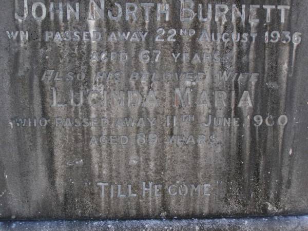 John North BURNETT,  | died 22 Aug 1936 aged 67 years;  | Lucinda Maria, wife,  | died 11 June 1900 aged 89 years;  | Walter Logan BURNETT,  | died 25 July 1937 aged 36 years;  | Lucinda Ann BRIMBLECOMBE (nee BURNETT),  | died 5 Dec 1987;  | James E. BURNETT,  | 1903 - 1982;  | Alice E. BURNETT,  | 1908 - 1992;  | Brookfield Cemetery, Brisbane  | 