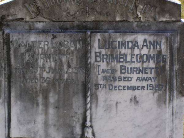 John North BURNETT,  | died 22 Aug 1936 aged 67 years;  | Lucinda Maria, wife,  | died 11 June 1900 aged 89 years;  | Walter Logan BURNETT,  | died 25 July 1937 aged 36 years;  | Lucinda Ann BRIMBLECOMBE (nee BURNETT),  | died 5 Dec 1987;  | James E. BURNETT,  | 1903 - 1982;  | Alice E. BURNETT,  | 1908 - 1992;  | Brookfield Cemetery, Brisbane  | 