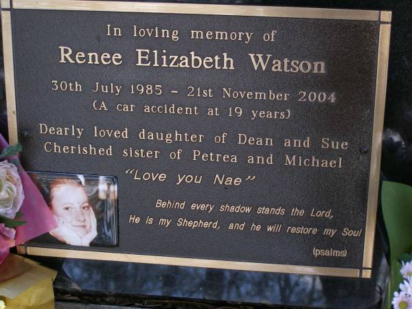 Renee Elizabeth WATSON,  | 30 July 1985 - 21 Nov 2004,  | car accident at 19 years,  | daughter of Dean & Sue,  | sister of Petrea & Michael;  | Brookfield Cemetery, Brisbane  | 