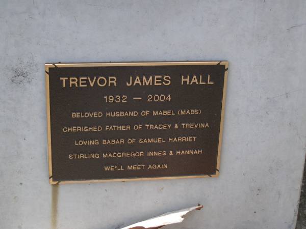 Trevor James HALL,  | 1932 - 2004,  | husband of Mabel (Mabs),  | father of Tracey & Trevina,  | babar of Samuel, Harriet, Stirling, Macgregor,  | Innes & Hannah;  | Brookfield Cemetery, Brisbane  | 