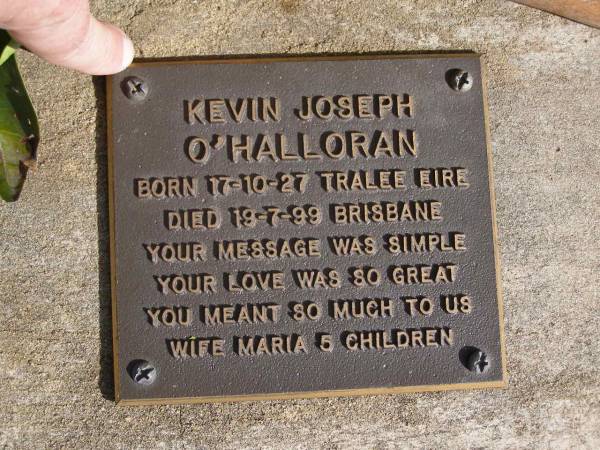 Kevin Joseph O'HALLORAN,  | born 17-10-27 Tralee Eire,  | died 19-7-99 Brisbane,  | wife Maria, 5 children;  | Brookfield Cemetery, Brisbane  | 