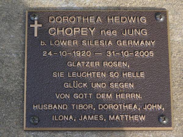 Dorothea Hedwig CHOPEY, nee JUNG,  | born Lower Silesia Germany 24-10-1920  | died 31-10-2005,  | husband Tibor, Dorothea, John, Ilona, James, Matthew;  | Brookfield Cemetery, Brisbane  | 