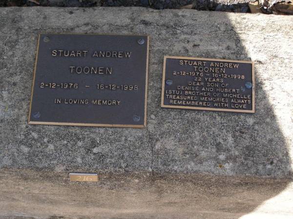 Stuart (Stu) Andrew TOONEN,  | 2-12-1976 - 16-12-1998 aged 22 years,  | son of Denise & Hubert,  | brother of Michelle;  | Brookfield Cemetery, Brisbane  | 