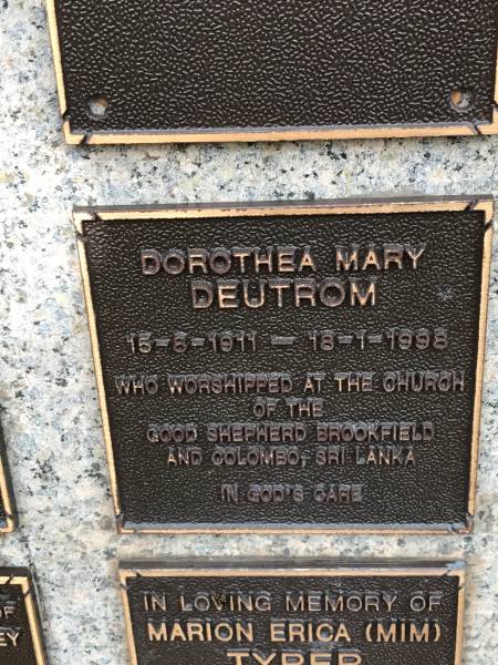 Dorothea Mary DEUTROM  | b: 15 Aug 1911  | d: 18 Jan 1998  | worshipped ath the church of the Good Shepherd Brookfield and Colombo Sri Lanka  |   | Memorial garden Brookfield Anglican Church of the Good Shepherd  |   | 