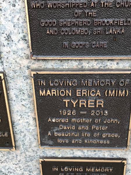 Marion Erica TYRER (Mim)  | d: 1926  | d: 2013  | mother of John, David, Peter  |   | Memorial garden Brookfield Anglican Church of the Good Shepherd  | 