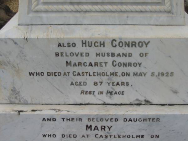 Margaret CONROY,  | died Castlehome 3 Oct 1907 in her 67th years;  | Hugh CONROY,  | husband of Margaret Conroy,  | died Castleholme 5 May 1925 aged 87 years;  | Mary, daughter,  | died Castleholme 9 July 1933 aged 63 years;  | Bryden (formerly Deep Creek) Catholic cemetery, Esk Shire  | 