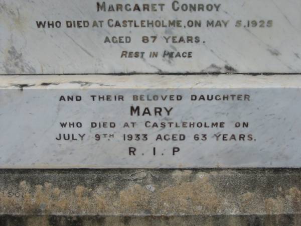 Margaret CONROY,  | died Castlehome 3 Oct 1907 in her 67th years;  | Hugh CONROY,  | husband of Margaret Conroy,  | died Castleholme 5 May 1925 aged 87 years;  | Mary, daughter,  | died Castleholme 9 July 1933 aged 63 years;  | Bryden (formerly Deep Creek) Catholic cemetery, Esk Shire  | 