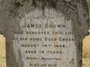 
James BROWN
d: Deep Creek, 14 Aug 1908 aged 74

(wife)
Margaret (BROWN)
d: 7 Dec 1929, aged 85

Fairview Cemetery, Bryden, Somerset Region, Queensland

