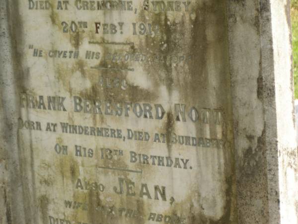 Frederick Lewis NOTT  | of Windermere Plantation  | b: Okehampton Hunter River  |     16 Apr 1848  | d: Cremorne, Sydney  |     20 Feb 1912  |   | Frank Beresford NOTT  | b: Windermere  | d: Bundaberg on his 13th birthday  |   | Jean (NOTT)  | wife of above  | d: Cremorne, Sydney  |     18 Jan 1922 aged 68  |   | Bundaberg General Cemetery  |   | 